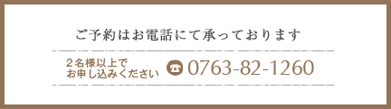 ご予約はお電話にて承っております。 2名様以上でお申し込みください。 0763-82-1260