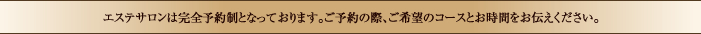 エステサロンは完全予約制となっております。ご予約の際、ご希望コースとお時間をお伝え下さい。